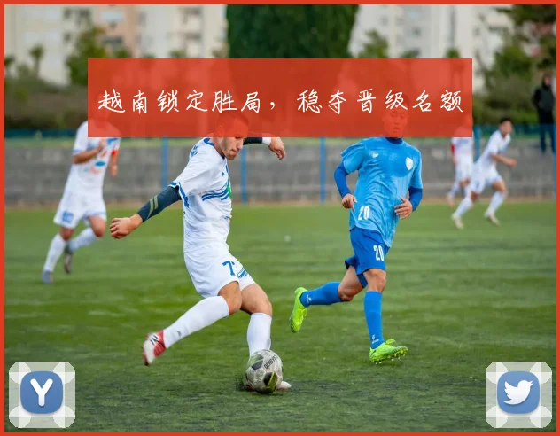 越南锁定胜局，稳夺晋级名额