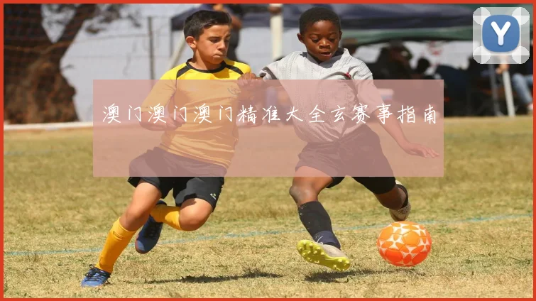 澳门澳门澳门精准大全玄赛事指南