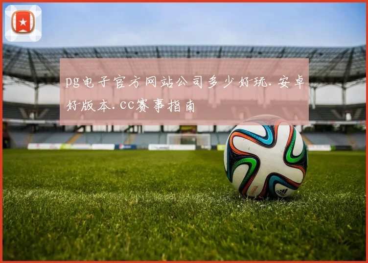 pg电子官方网站公司多少好玩.安卓好版本.cc赛事指南