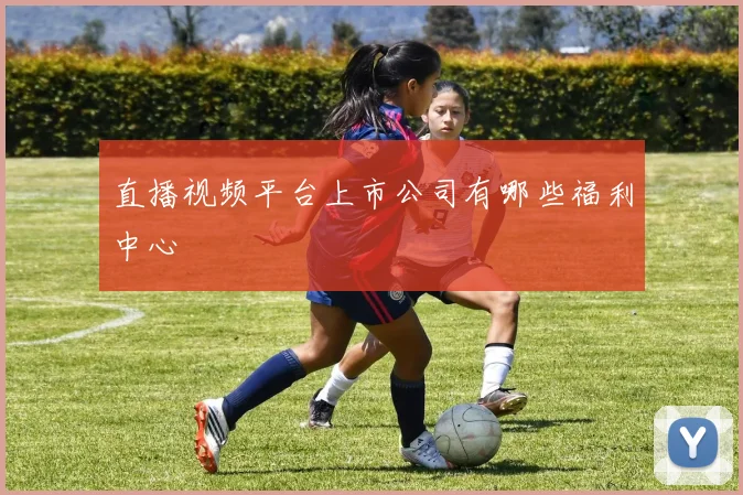 直播视频平台上市公司有哪些福利中心