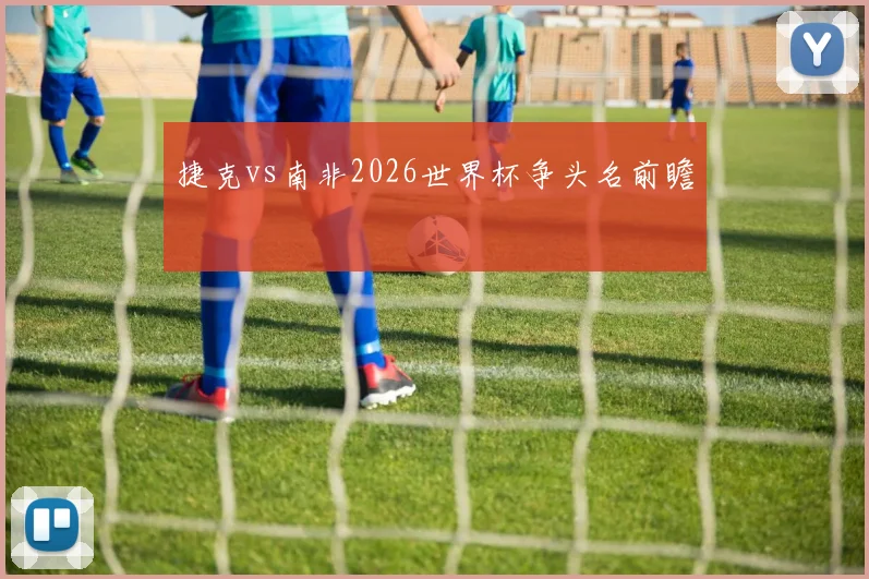 捷克vs南非2026世界杯争头名前瞻