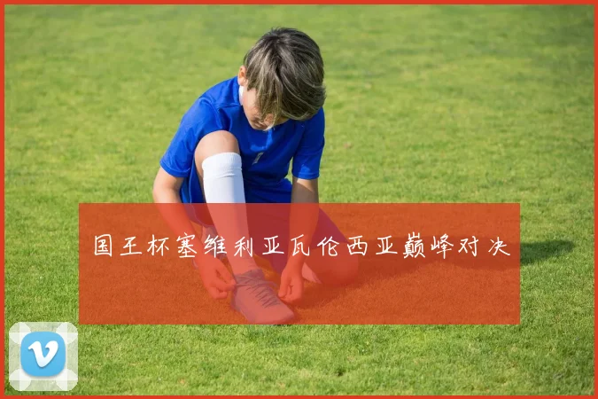 国王杯塞维利亚瓦伦西亚巅峰对决