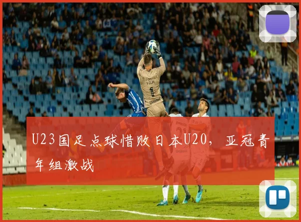 U23国足点球惜败日本U20，亚冠青年组激战