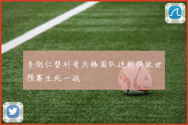 李刚仁替补奇兵韩国队连斩强敌世预赛生死一战