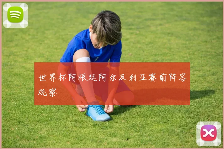 世界杯阿根廷阿尔及利亚赛前阵容观察