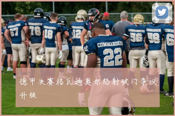 德甲决赛格瓦迪奥尔怒射破门争议升级