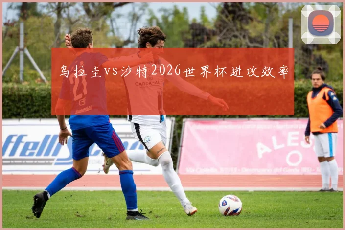 乌拉圭vs沙特2026世界杯进攻效率