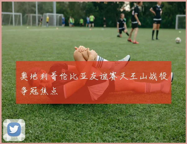 奥地利哥伦比亚友谊赛天王山战役争冠焦点