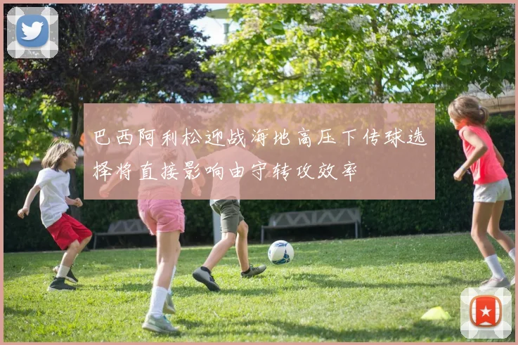 巴西阿利松迎战海地高压下传球选择将直接影响由守转攻效率