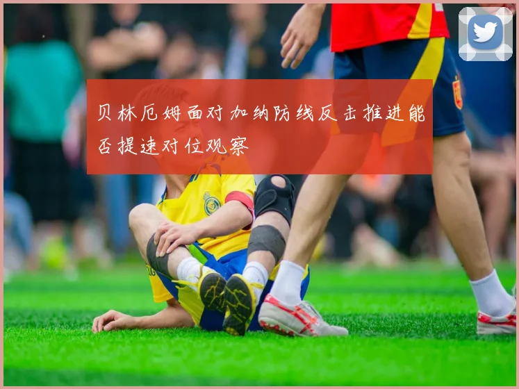 贝林厄姆面对加纳防线反击推进能否提速对位观察