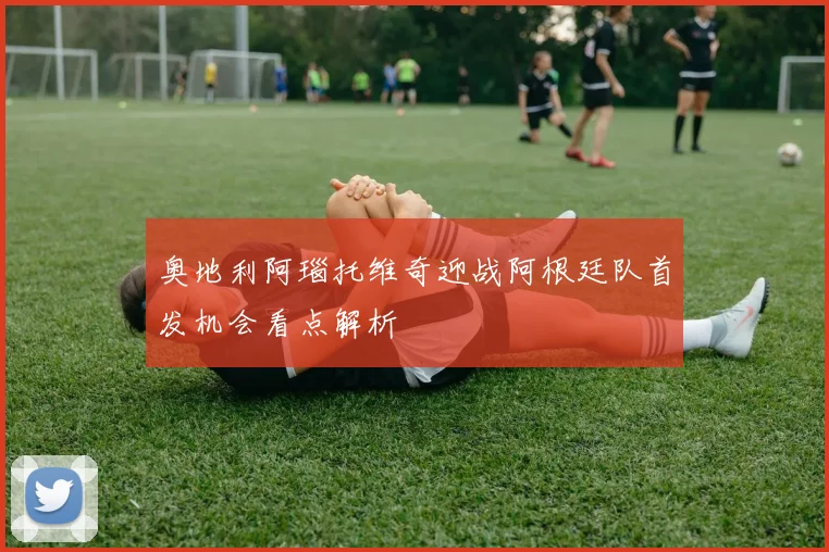 奥地利阿瑙托维奇迎战阿根廷队首发机会看点解析