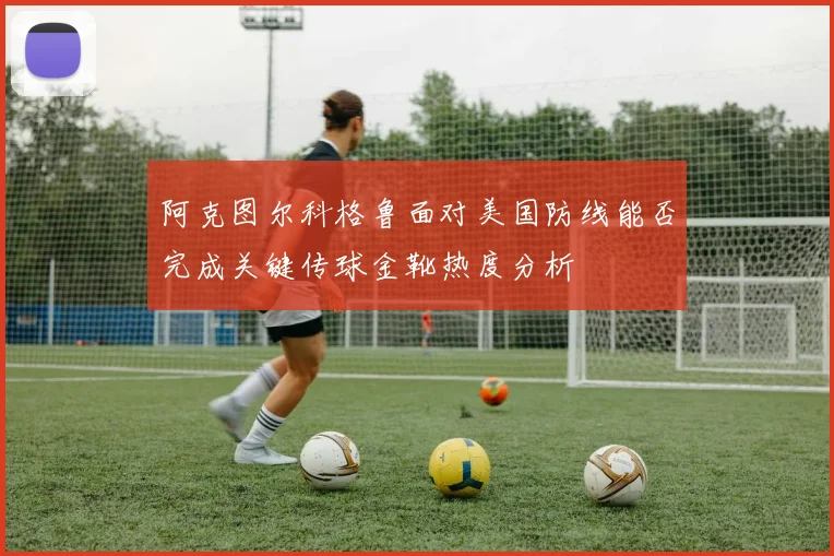 阿克图尔科格鲁面对美国防线能否完成关键传球金靴热度分析