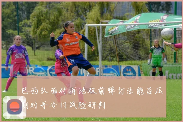 巴西队面对海地双前锋打法能否压制对手冷门风险研判