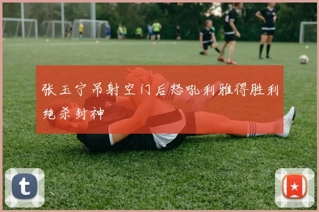 张玉宁吊射空门后怒吼利雅得胜利绝杀封神