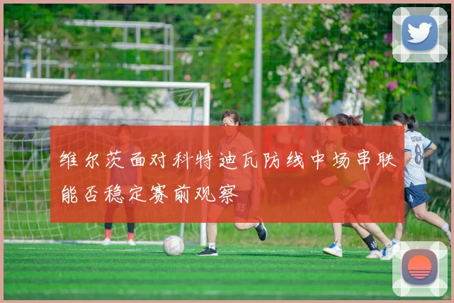 维尔茨面对科特迪瓦防线中场串联能否稳定赛前观察