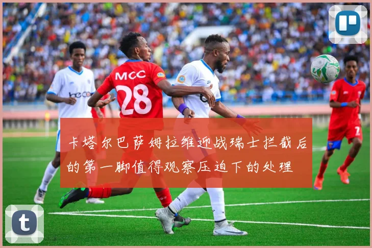 卡塔尔巴萨姆拉维迎战瑞士拦截后的第一脚值得观察压迫下的处理