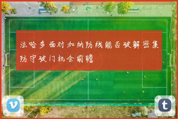 法哈多面对加纳防线能否破解密集防守破门机会前瞻