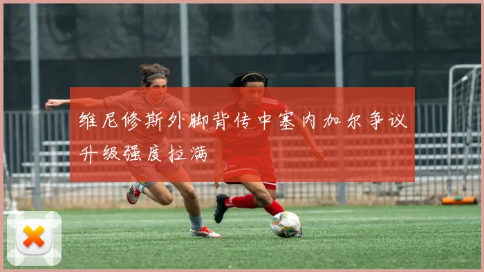维尼修斯外脚背传中塞内加尔争议升级强度拉满