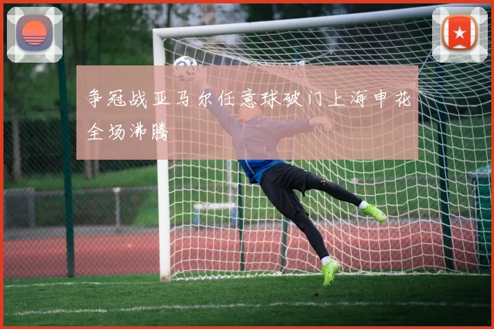 争冠战亚马尔任意球破门上海申花全场沸腾