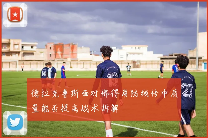 德拉克鲁斯面对佛得角防线传中质量能否提高战术拆解