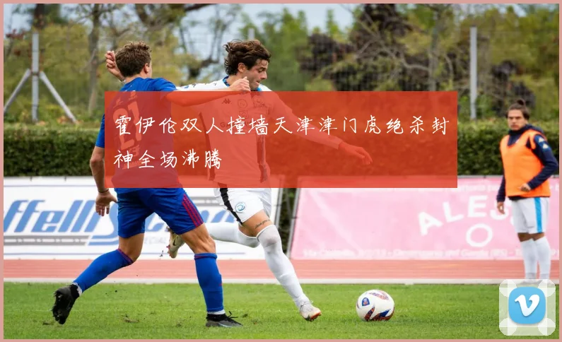 霍伊伦双人撞墙天津津门虎绝杀封神全场沸腾