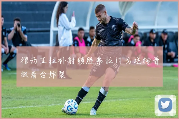 穆西亚拉补射锁胜弗拉门戈逆转晋级看台炸裂