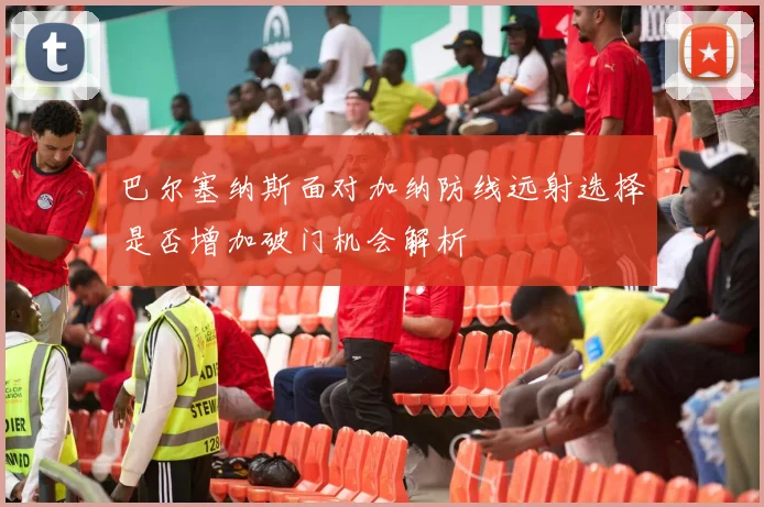 巴尔塞纳斯面对加纳防线远射选择是否增加破门机会解析