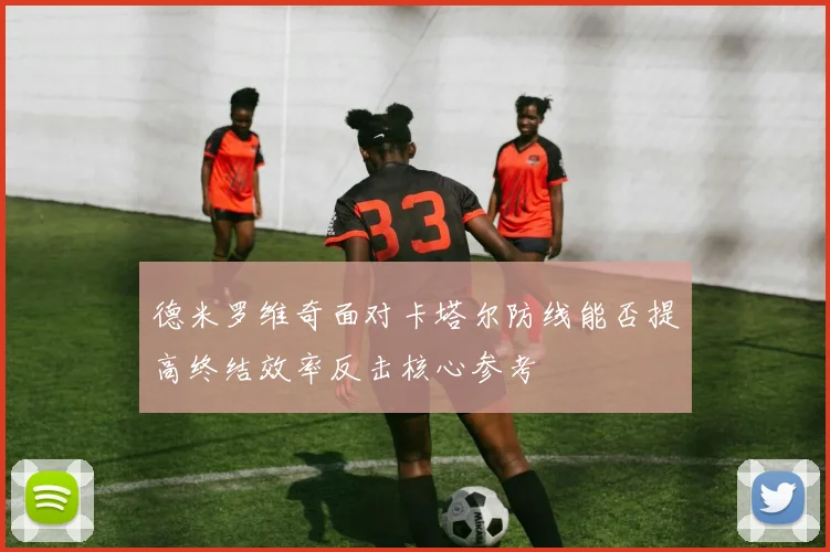 德米罗维奇面对卡塔尔防线能否提高终结效率反击核心参考