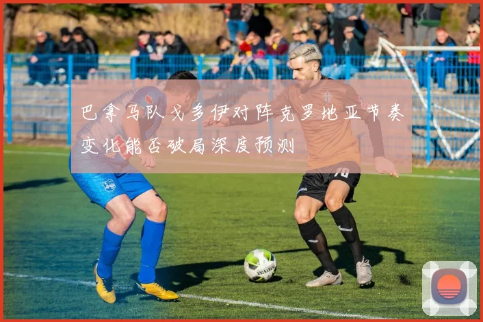 巴拿马队戈多伊对阵克罗地亚节奏变化能否破局深度预测