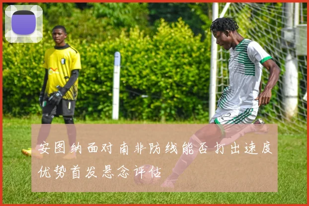 安图纳面对南非防线能否打出速度优势首发悬念评估