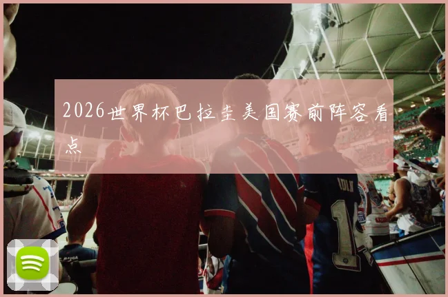 2026世界杯巴拉圭美国赛前阵容看点