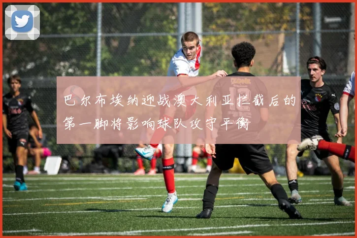 巴尔布埃纳迎战澳大利亚拦截后的第一脚将影响球队攻守平衡
