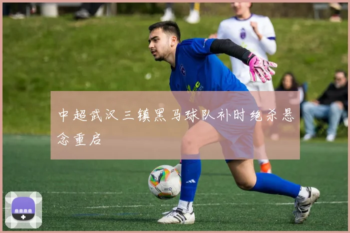 中超武汉三镇黑马球队补时绝杀悬念重启