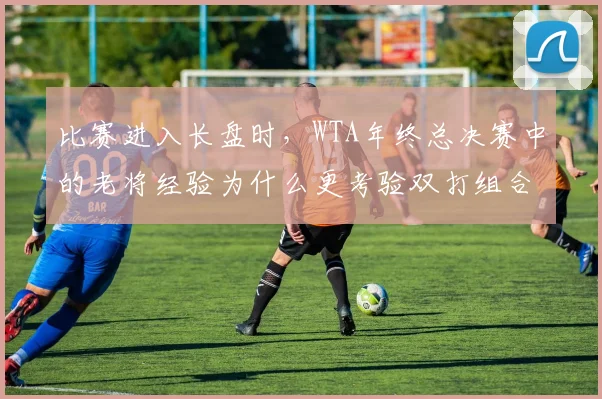 比赛进入长盘时，WTA年终总决赛中的老将经验为什么更考验双打组合