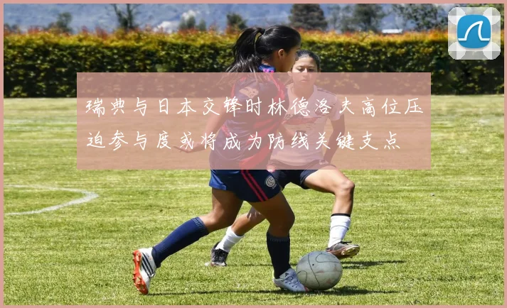 瑞典与日本交锋时林德洛夫高位压迫参与度或将成为防线关键支点