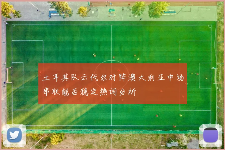 土耳其队云代尔对阵澳大利亚中场串联能否稳定热词分析