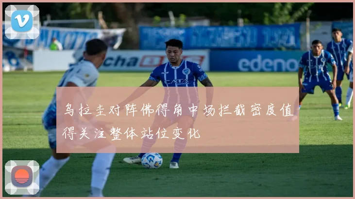 乌拉圭对阵佛得角中场拦截密度值得关注整体站位变化