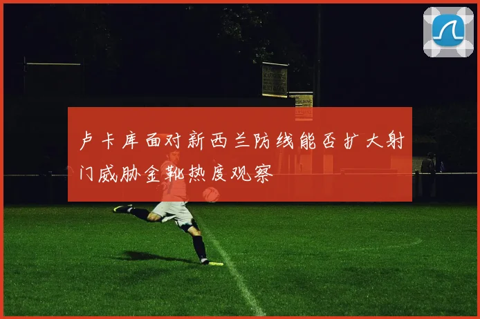 卢卡库面对新西兰防线能否扩大射门威胁金靴热度观察
